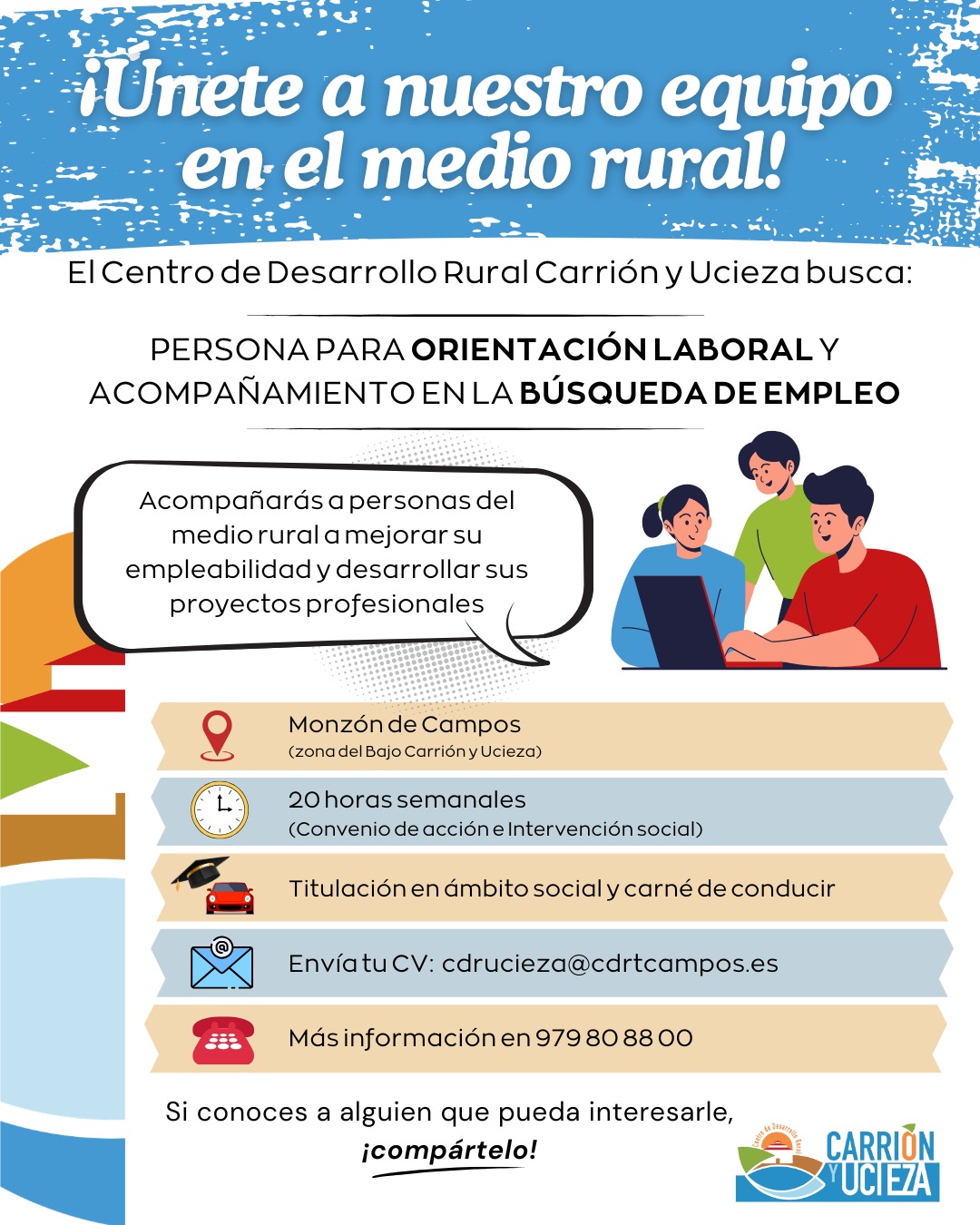 📢 BUSCAMOS PERSONA PARA TRABAJAR EN EMPLEO Y ACOMPAÑAMIENTO SOCIAL

En el Centro de Desarrollo Rural Carrión y Ucieza queremos incorporar una persona a nuestro equipo para desarrollar acciones de orientación laboral y acompañamiento a personas en búsqueda de empleo dentro del Programa FSE+ de Inclusión Social, Garantía Juvenil y Lucha contra la Pobreza.

El trabajo consistirá principalmente en apoyar a personas del medio rural a mejorar su empleabilidad y acompañar en itinerarios de inserción sociolaboral.

👤 Buscamos una persona con:
• Titulación del ámbito social (Educación Social, Trabajo Social, Psicología, Pedagogía o similar).
• Experiencia o formación en orientación laboral o inserción sociolaboral.
• Carné de conducir y disponibilidad para desplazamientos en la comarca.

📩 Envío de CV: cdrucieza@cdrtcampos.es
☎ Más información en: 979808800

Si te interesa o conoces a alguien que pueda encajar, ¡compártelo!