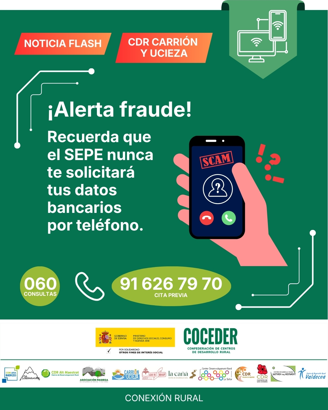 🚨📱 NOTICIAS FLASH: ¡Cuidado con las estafas telefónicas! 📱🚨
 
⚠️ Se han detectado llamadas fraudulentas desde números con prefijos 800, 807 y similares, que pueden intentar cobrarte por la llamada o solicitarte datos personales y bancarios con fines ilícitos.
 
🔴 Recuerda siempre utilizar los canales oficiales:
☎️ 060 → Teléfono oficial del SEPE
☎️ 91 926 79 70 → Servicio de cita previa
 
❌ No facilites información bancaria, contraseñas ni códigos de verificación por teléfono.
 
📢 Comparte esta información con familiares, amistades y especialmente con las personas mayores de tu entorno para evitar posibles fraudes.
 
#AlertaFraude #SeguridadDigital #SEPE #CuidadoConLasEstafas #BrechaDigital
 
"Conexión rural: lucha contra la brecha digital en pequeños municipios", impulsado por @coceder_rural , para reducir la brecha digital y acercar la tecnología a nuestros pueblos. Financiado por el @msocialgob, dentro de los programas de interés social, con cargo a la asignación tributaria del 0’7% del IRPF. @xsolidaria