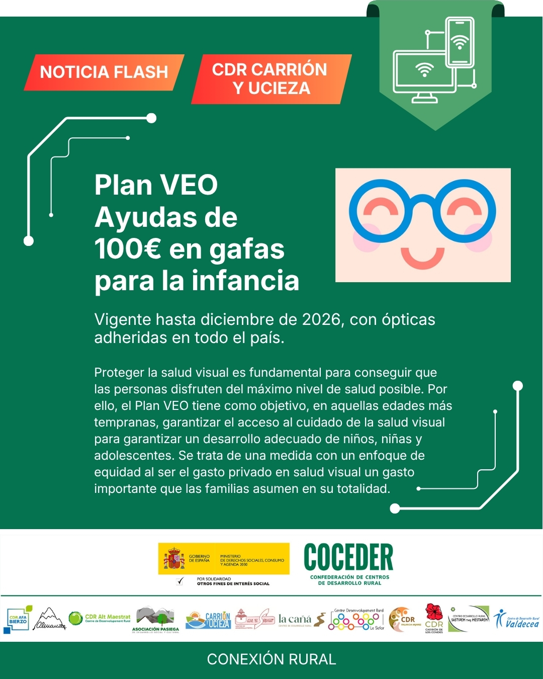 👓✨ Ayudas para gafas y lentillas: Plan VEO
 
Durante todo el año puedes beneficiarte del Plan VEO, un sistema de ayudas de hasta 100€ por persona al año para la compra de gafas o lentes de contacto.
👉 ¿Qué cubre?
✔️ Gafas graduadas
✔️ Lentillas + líquido para todo el año
💡 Si el coste es menor de 100€, no pagas nada
💡 Si es mayor, solo abonas la diferencia
 
👧🧒 ¿Quién puede solicitarlo?
Niños, niñas y adolescentes hasta 16 años (inclusive) con problemas de visión diagnosticados y con acceso a la sanidad pública.
También pueden beneficiarse quienes tengan cobertura a través de mutualidades como MUFACE, MUGEJU o ISFAS.

📅 Disponible hasta el 31 de diciembre de 2026

👀 Una ayuda para cuidar la salud visual y facilitar el acceso a recursos básicos.
 
"Conexión rural: lucha contra la brecha digital en pequeños municipios", financiado por el Ministerio de Derechos Sociales Consumo y Agenda 2030 @msocialgob , dentro de los programas de interés social, con cargo a la asignación tributaria del 0’7% del IRPF. @xsolidaria . Un programa desarrollado por @coceder_rural  junto a 12 centros de desarrollo rural