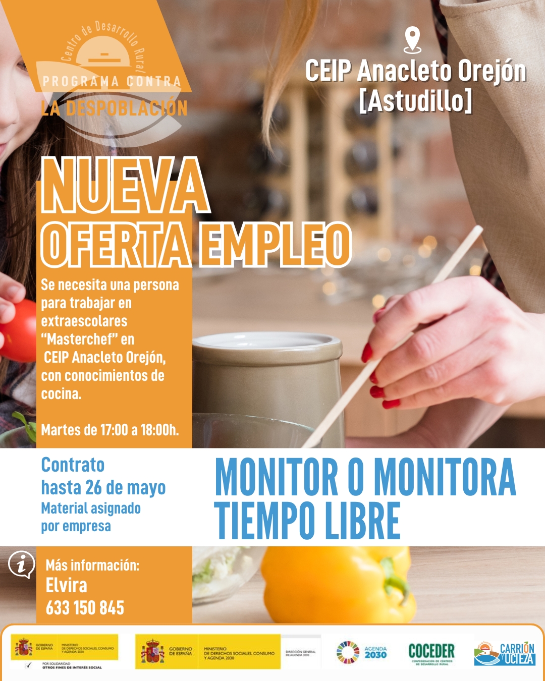 🧑‍🍳✨ ¡Nueva oferta de empleo en Astudillo!

¿Te apasiona la cocina y te gusta trabajar con niños y niñas? 🍲👧🧒
CEIP Anacleto Orejón, busca monitor/a de tiempo libre para el taller “MasterChef” en las actividades extraescolares.

📅 Horario: Martes de 17:00 a 18:00 h
📆 Duración del contrato: Hasta el 26 de mayo
🍴 Material: A cargo de la empresa

Si tienes conocimientos de cocina y ganas de disfrutar enseñando… ¡te estamos buscando!

📞 Más información: Elvira – 633 150 845

💚 Únete a nuestro equipo y comparte tu pasión por la cocina con los más peques.

#EmpleoRural #OfertaDeEmpleo #MonitorTiempoLibre #MasterChefEscolar #CEIPAnacletoOrejón #MonzónDeCampos #CDRCarriónyUcieza

"El programa de sensibilización y concienciación sobre la despoblación y la necesidad de emprendimiento rural en el medio rural, impulsado por @coceder_rural , está financiado por el Ministerio de Derechos Sociales, Consumo y Agenda 2030, dentro de los programas de interés social, con cargo a la asignación tributaria del 0,7% del IRPF y el programa vivienda rural, proyectos piloto para su liberación y rehabilitación está financiado por el Ministerio de Derechos Sociales, Consumo y Agenda 2030 para la realización de actividades relacionadas con la promoción e implementación de la Agenda 2030 para el Desarrollo Sostenible de España"

@msocialgob  y @agenda2030gob  @xsolidaria  #XSolidaria. 

#despoblación #volveralpueblo