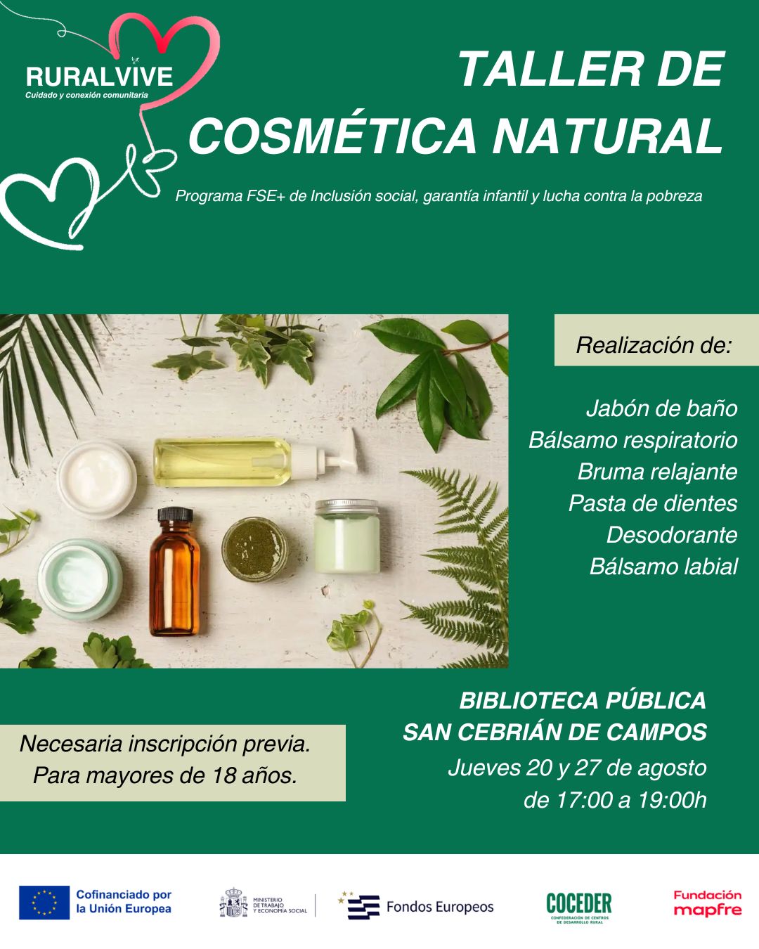 🌿✨ TALLER DE COSMÉTICA NATURAL | RURALVIVE ✨🌿
 
¿Te apetece aprender a elaborar tus propios productos de cosmética natural? 💚
 
Desde RuralVive continuamos con nuestro espacio rural comunitario de socialización con una propuesta diferente, práctica y muy especial.
 
📅 Jueves 20 y 27 de agosto
🕔 De 17:00 a 19:00 h
 
Durante el taller aprenderemos a elaborar:
🧼 Jabón de baño
🌿 Bálsamo respiratorio
💜 Bruma relajante
🪥 Pasta de dientes
🌱 Desodorante
💋 Bálsamo labial
 
Una oportunidad para aprender, compartir y disfrutar en comunidad, descubriendo alternativas naturales que podemos incorporar a nuestro día a día. 🌱
 
👥 Actividad dirigida a mayores de 18 años
📌 Inscripción previa necesaria.
 
¡Anímate a participar y disfruta de un nuevo espacio para aprender y compartir! 💚
 
🌿✨ TALLER DE COSMÉTICA NATURAL | RURALVIVE ✨🌿
 
¿Te apetece aprender a elaborar tus propios productos de cosmética natural? 💚
 
Desde RuralVive continuamos con nuestro espacio rural comunitario de socialización con una propuesta diferente, práctica y muy especial.
 
📅 Jueves 20 y 27 de agosto
🕔 De 17:00 a 19:00 h
 
Durante el taller aprenderemos a elaborar:
🧼 Jabón de baño
🌿 Bálsamo respiratorio
💜 Bruma relajante
🪥 Pasta de dientes
🌱 Desodorante
💋 Bálsamo labial
 
Una oportunidad para aprender, compartir y disfrutar en comunidad, descubriendo alternativas naturales que podemos incorporar a nuestro día a día. 🌱
 
👥 Actividad dirigida a mayores de 18 años
📌 Inscripción previa necesaria.
 
¡Anímate a participar y disfruta de un nuevo espacio para aprender y compartir! 💚
 
Este programa impulsado por @coceder_rural  se enmarca en el Programa FSE+ de Inclusión Social, Garantía Infantil y Lucha contra la Pobreza y está cofinanciado por la Unión Europea y la @fmapfre , a través de la convocatoria Ayudas +Rural 2025. #EuropaSeSiente  #AyudasMasRural #coceder #cdrcarriónyucieza  @eu_civilsociety  @comisioneuropea · #FundaciónMapfre