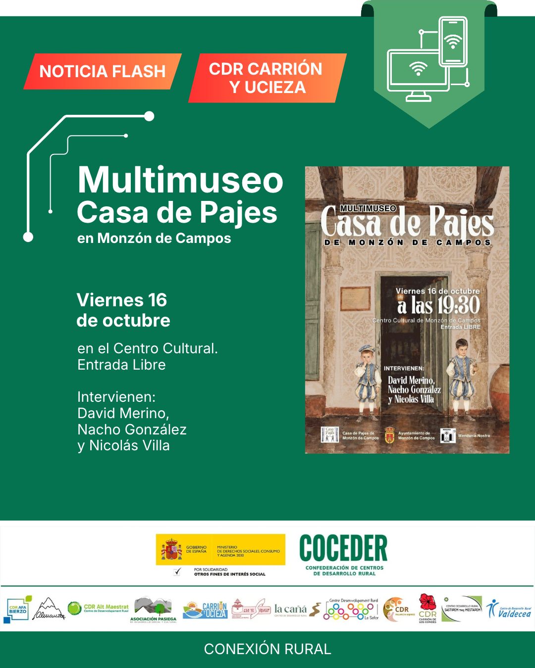 🍂📚 ¡Noticia Flash del Cultural Monzón de Campos!
 
Este octubre, disfruta un año más de la cultura y la historia en nuestro medio rural. 🌿
📅 Viernes, 16 de octubre
🕢 19:30 h
📍 Multimuseo de Casa de Pajes, Monzón de Campos
🎟️ Entrada libre
 
Te invitamos a disfrutar de una charla histórica en la que intervendrán David Merino, Nacho González y nuestro compañero Nicolás Villa.
 
Una oportunidad para aprender, descubrir y seguir poniendo en valor la historia y el patrimonio de nuestros pueblos. 💚
 
¡No te lo pierdas! 
 
#ConexiónRural #MonzónDeCampos #OtoñoCultural #CulturaRural #HistoriaLocal #Palencia #PatrimonioRural
 
"Conexión rural: lucha contra la brecha digital en pequeños municipios" está financiado por el Ministerio de Derechos Sociales Consumo y Agenda 2030 (@msocialgob ), dentro de los programas de interés social, con cargo a la asignación tributaria del 0’7% del IRPF. @xsolidaria . Un programa desarrollado por @coceder_rural  junto a 12 centros de desarrollo rural.